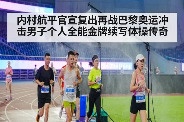 内村航平官宣复出再战巴黎奥运冲击男子个人全能金牌续写体操传奇