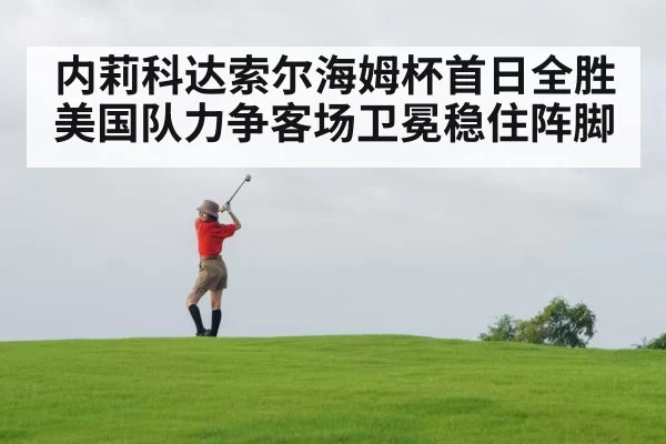 内莉科达索尔海姆杯首日全胜 美国队力争客场卫冕稳住阵脚